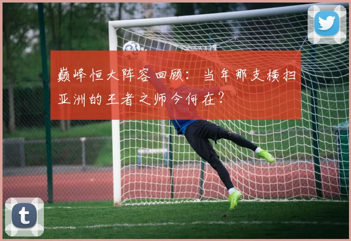 巅峰恒大阵容回顾:当年那支横扫亚洲的王者之师今何在?