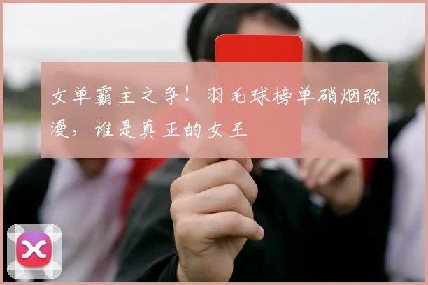 女单霸主之争！羽毛球榜单硝烟弥漫，谁是真正的女王