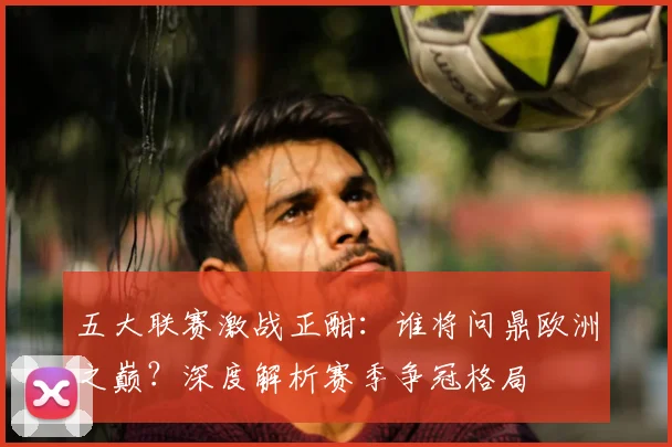 五大联赛激战正酣：谁将问鼎欧洲之巅？深度解析赛季争冠格局