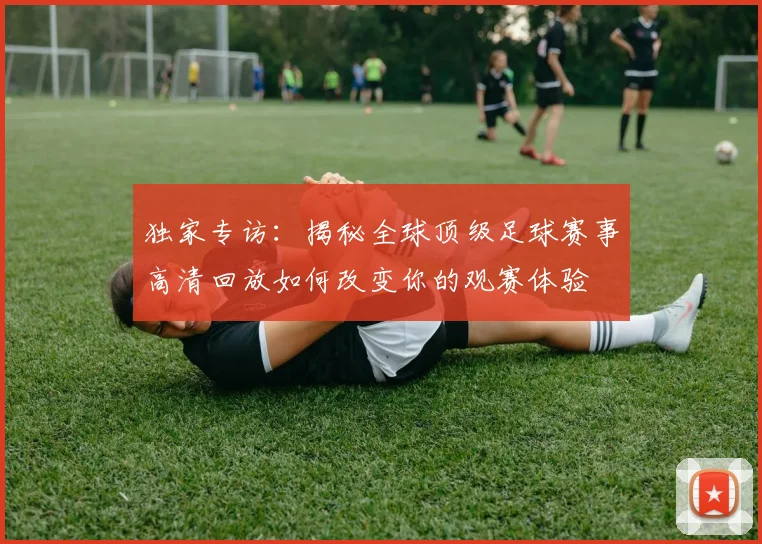 独家专访：揭秘全球顶级足球赛事高清回放如何改变你的观赛体验
