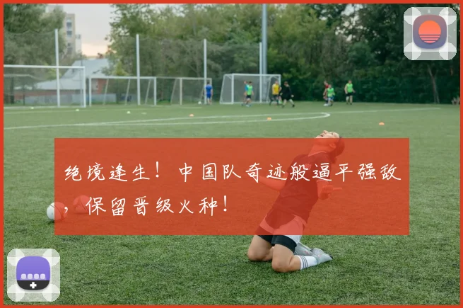 绝境逢生！中国队奇迹般逼平强敌，保留晋级火种！