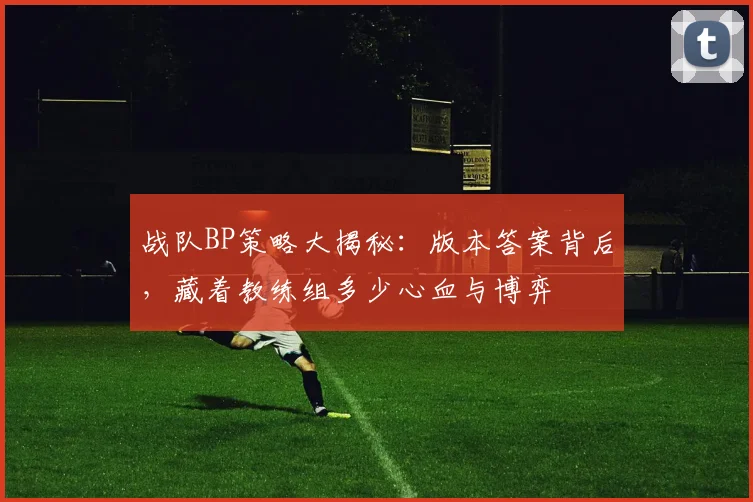 战队BP策略大揭秘：版本答案背后，藏着教练组多少心血与博弈