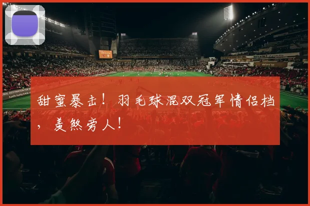 甜蜜暴击！羽毛球混双冠军情侣档，羡煞旁人！