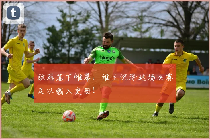 欧冠落下帷幕,谁主沉浮这场决赛足以载入史册!