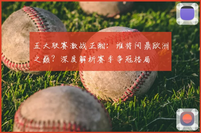 五大联赛激战正酣：谁将问鼎欧洲之巅？深度解析赛季争冠格局