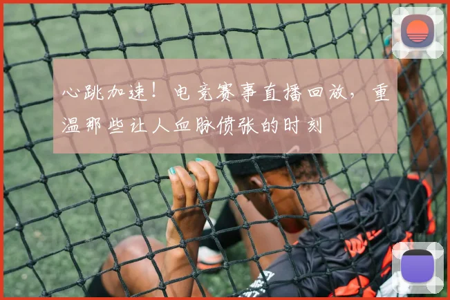 心跳加速！电竞赛事直播回放，重温那些让人血脉偾张的时刻