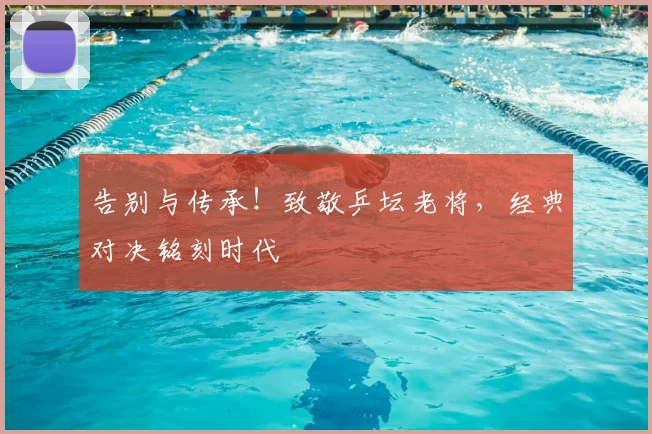 告别与传承！致敬乒坛老将，经典对决铭刻时代