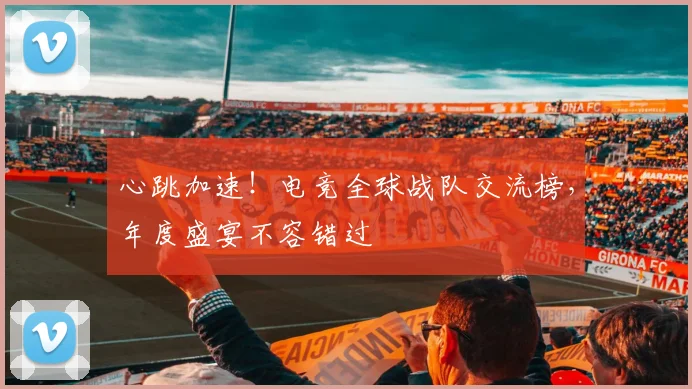 心跳加速！电竞全球战队交流榜，年度盛宴不容错过