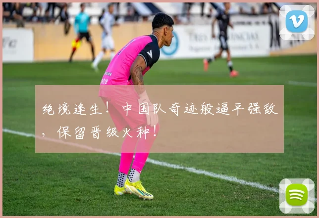 绝境逢生！中国队奇迹般逼平强敌，保留晋级火种！