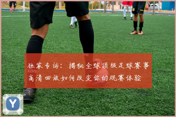 独家专访：揭秘全球顶级足球赛事高清回放如何改变你的观赛体验