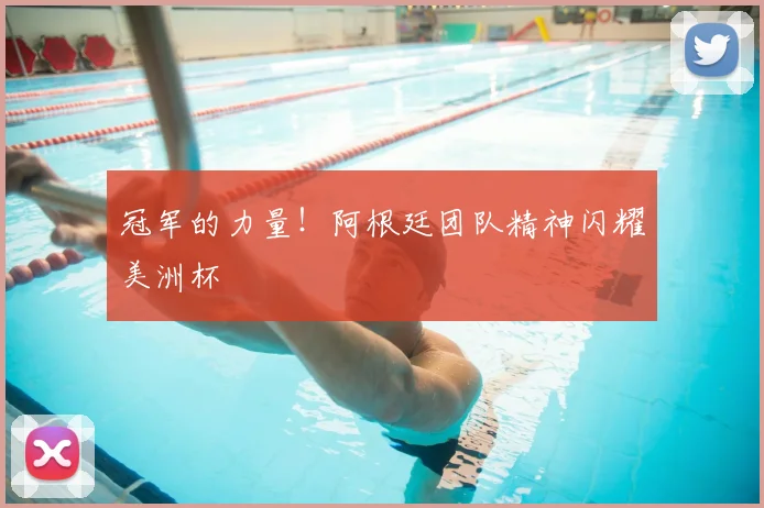 冠军的力量！阿根廷团队精神闪耀美洲杯