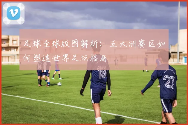 足球全球版图解析：五大洲赛区如何塑造世界足坛格局