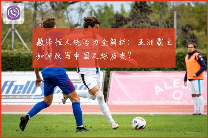 巅峰恒大统治力全解析：亚洲霸主如何改写中国足球历史？