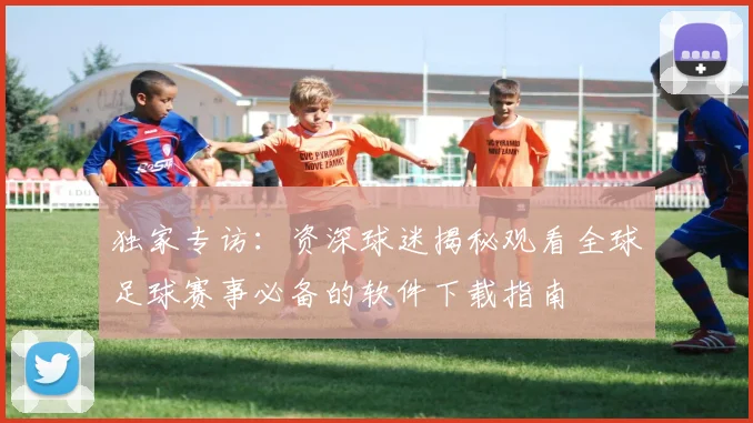 独家专访：资深球迷揭秘观看全球足球赛事必备的软件下载指南