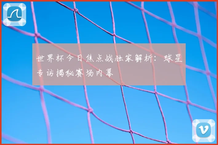 世界杯今日焦点战独家解析：球星专访揭秘赛场内幕